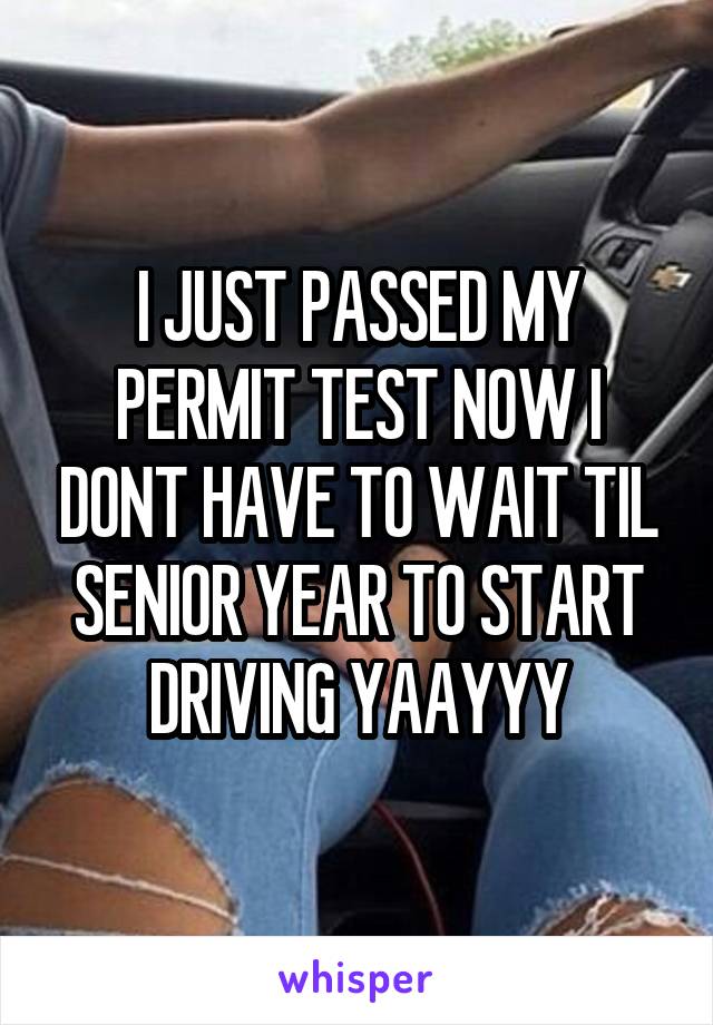 I JUST PASSED MY PERMIT TEST NOW I DONT HAVE TO WAIT TIL SENIOR YEAR TO START DRIVING YAAYYY