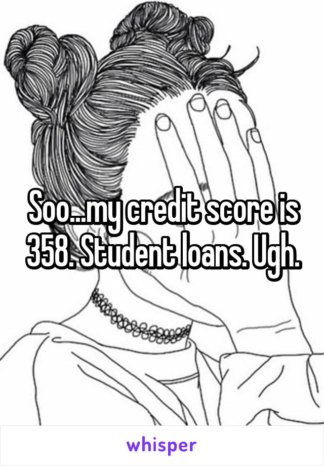 Soo...my credit score is 358. Student loans. Ugh.