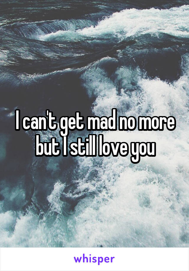 I can't get mad no more but I still love you