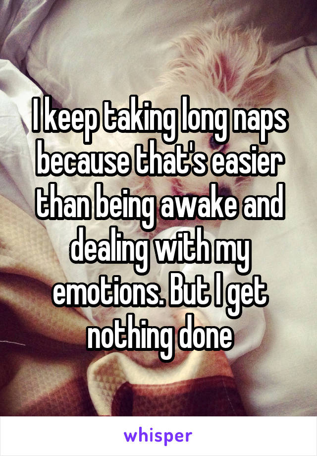 I keep taking long naps because that's easier than being awake and dealing with my emotions. But I get nothing done