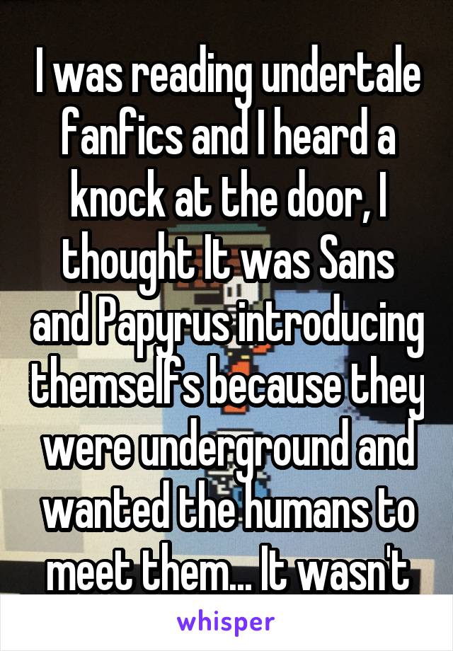 I was reading undertale fanfics and I heard a knock at the door, I thought It was Sans and Papyrus introducing themselfs because they were underground and wanted the humans to meet them... It wasn't