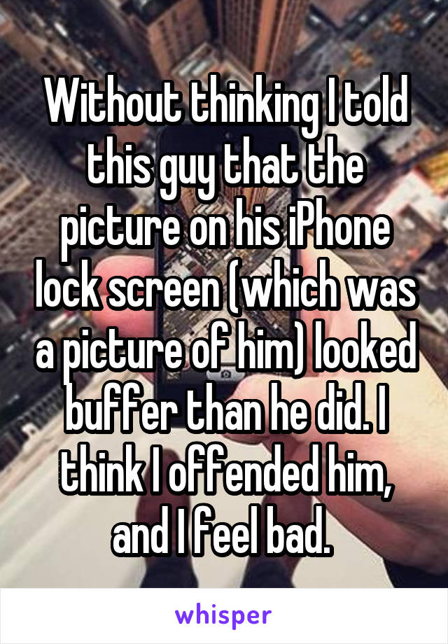 Without thinking I told this guy that the picture on his iPhone lock screen (which was a picture of him) looked buffer than he did. I think I offended him, and I feel bad. 