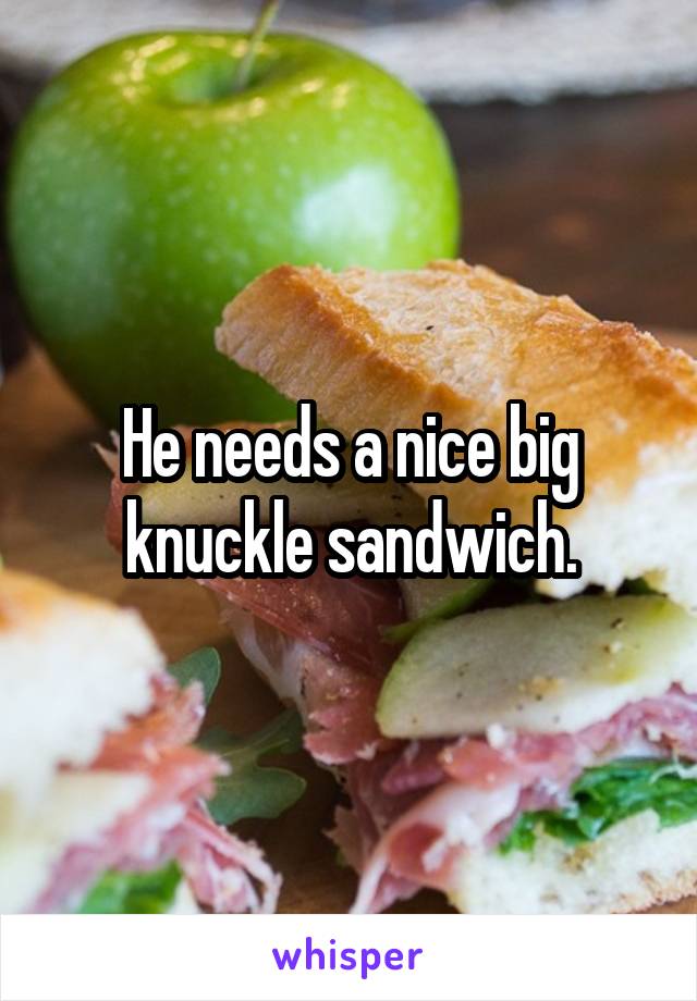 He needs a nice big knuckle sandwich.