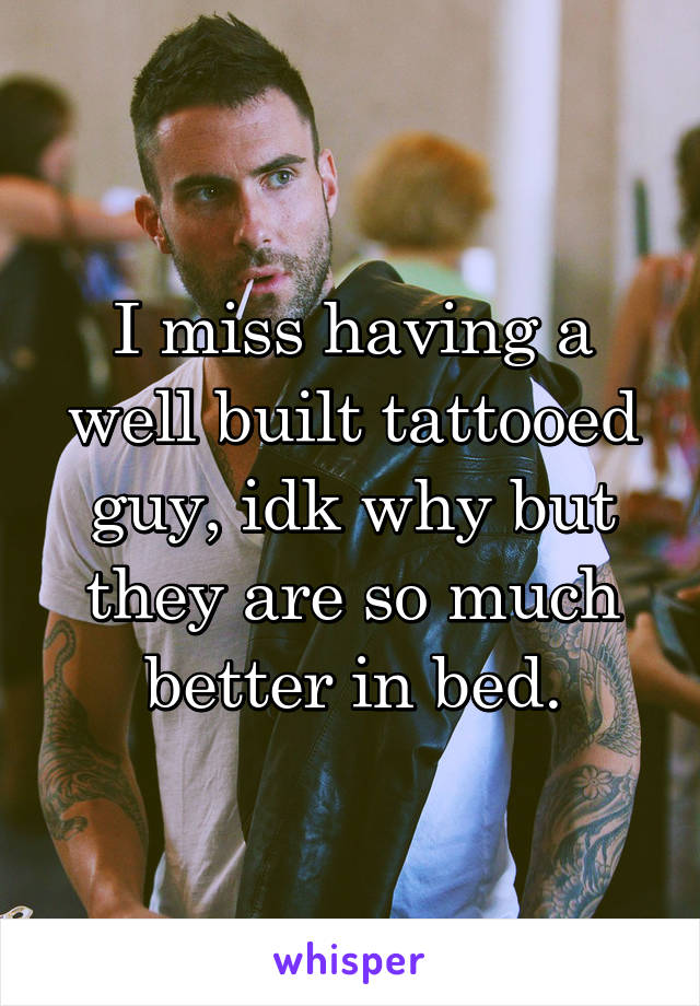 I miss having a well built tattooed guy, idk why but they are so much better in bed.