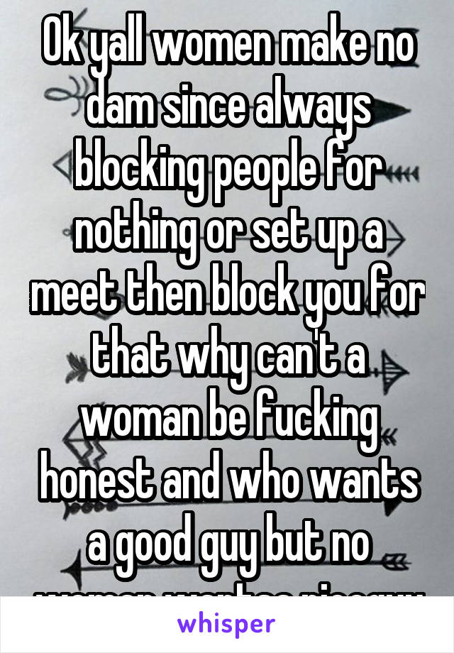 Ok yall women make no dam since always blocking people for nothing or set up a meet then block you for that why can't a woman be fucking honest and who wants a good guy but no woman wantsa niceguy