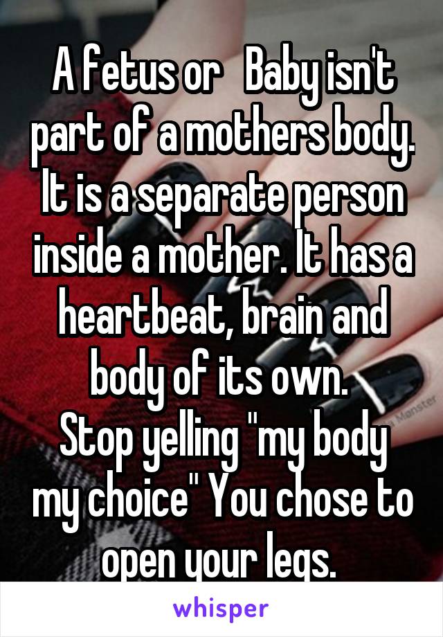 A fetus or   Baby isn't part of a mothers body. It is a separate person inside a mother. It has a heartbeat, brain and body of its own. 
Stop yelling "my body my choice" You chose to open your legs. 