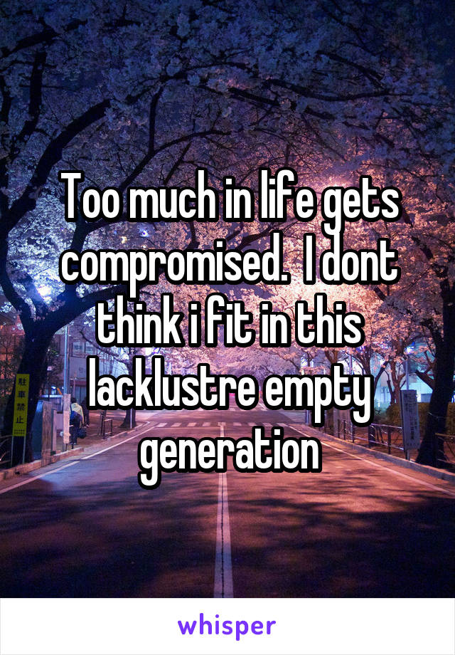 Too much in life gets compromised.  I dont think i fit in this lacklustre empty generation