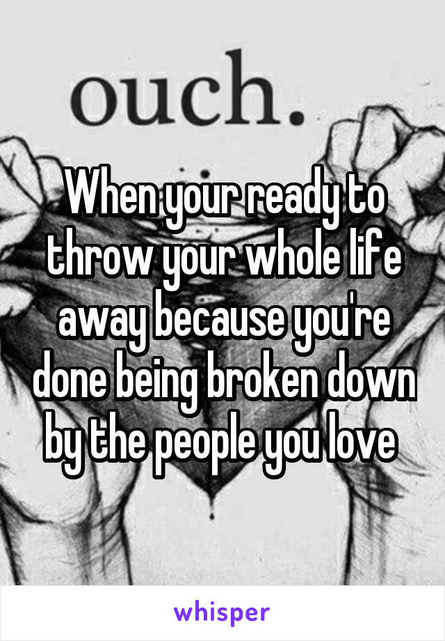 When your ready to throw your whole life away because you're done being broken down by the people you love 