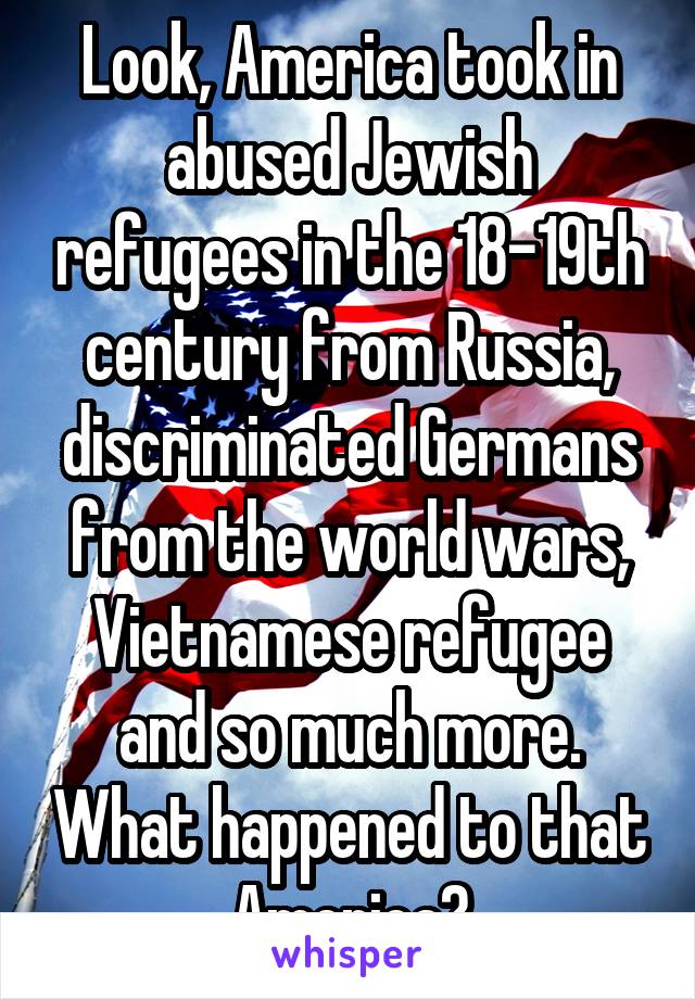 Look, America took in abused Jewish refugees in the 18-19th century from Russia, discriminated Germans from the world wars, Vietnamese refugee and so much more. What happened to that America?