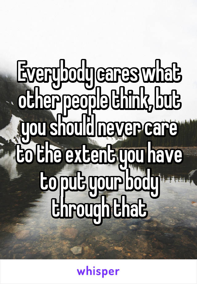 Everybody cares what other people think, but you should never care to the extent you have to put your body through that