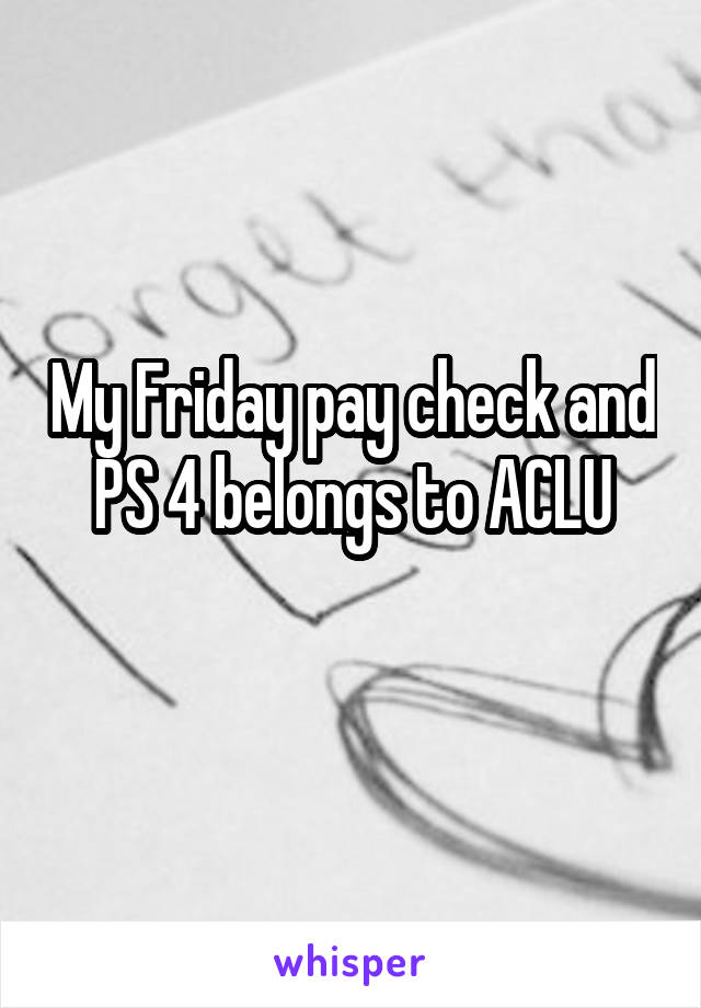 My Friday pay check and PS 4 belongs to ACLU
