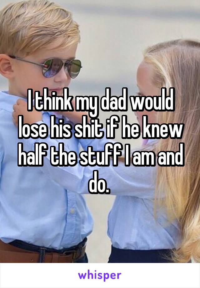 I think my dad would lose his shit if he knew half the stuff I am and do. 