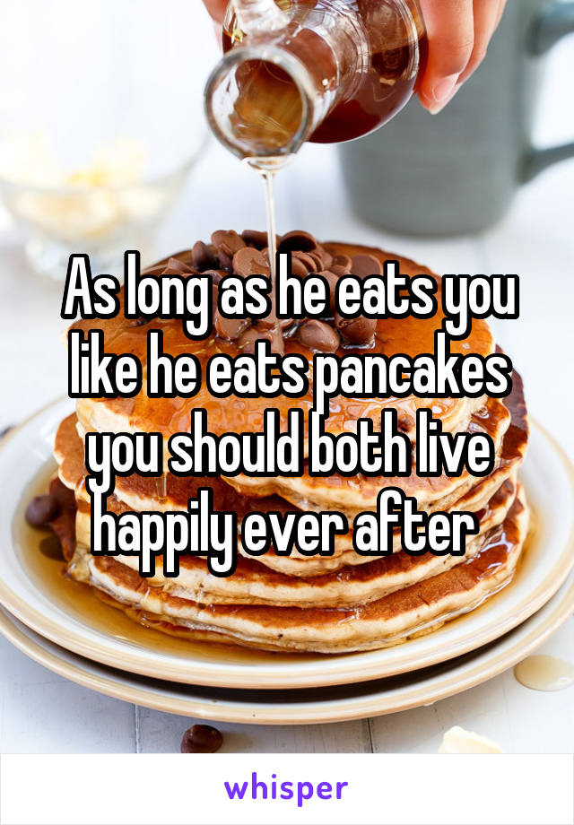 As long as he eats you like he eats pancakes you should both live happily ever after 