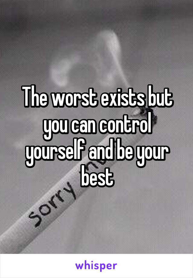 The worst exists but you can control yourself and be your best