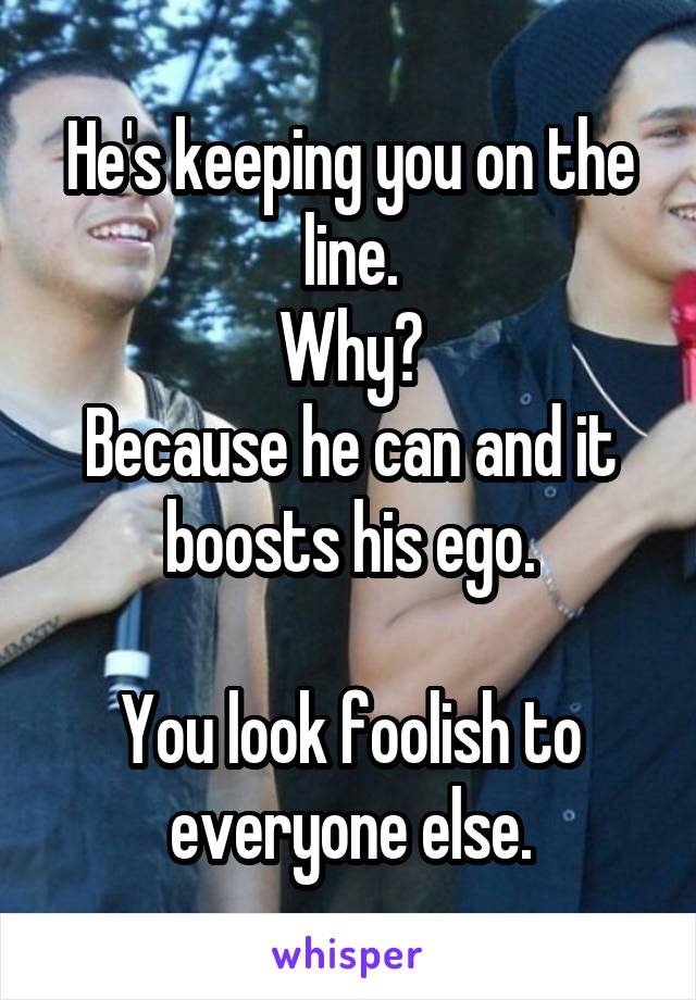 He's keeping you on the line.
Why?
Because he can and it boosts his ego.

You look foolish to everyone else.