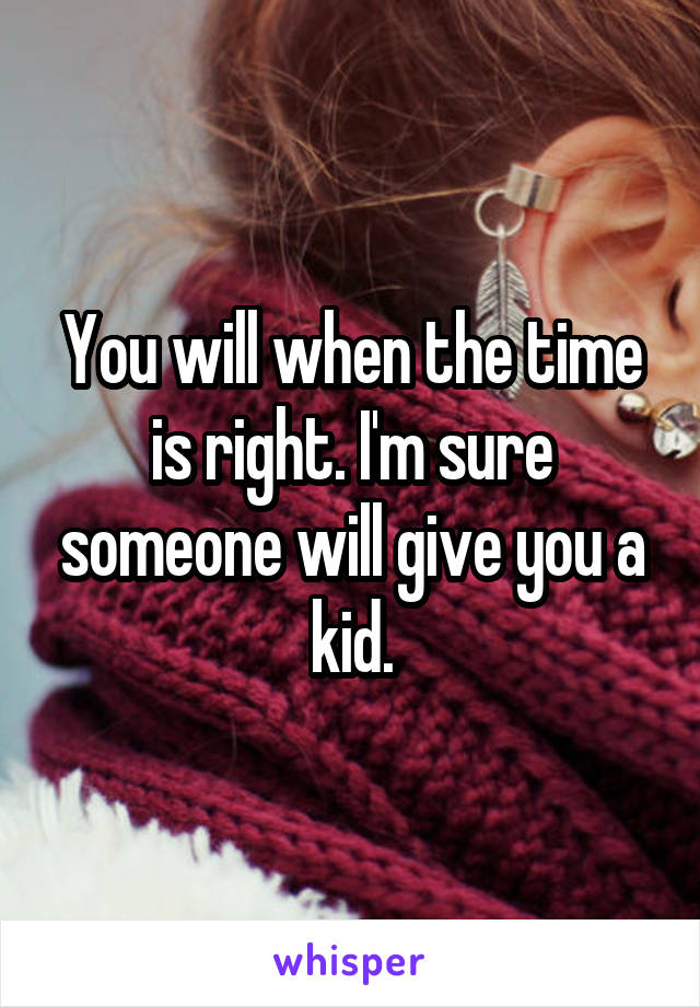 You will when the time is right. I'm sure someone will give you a kid.