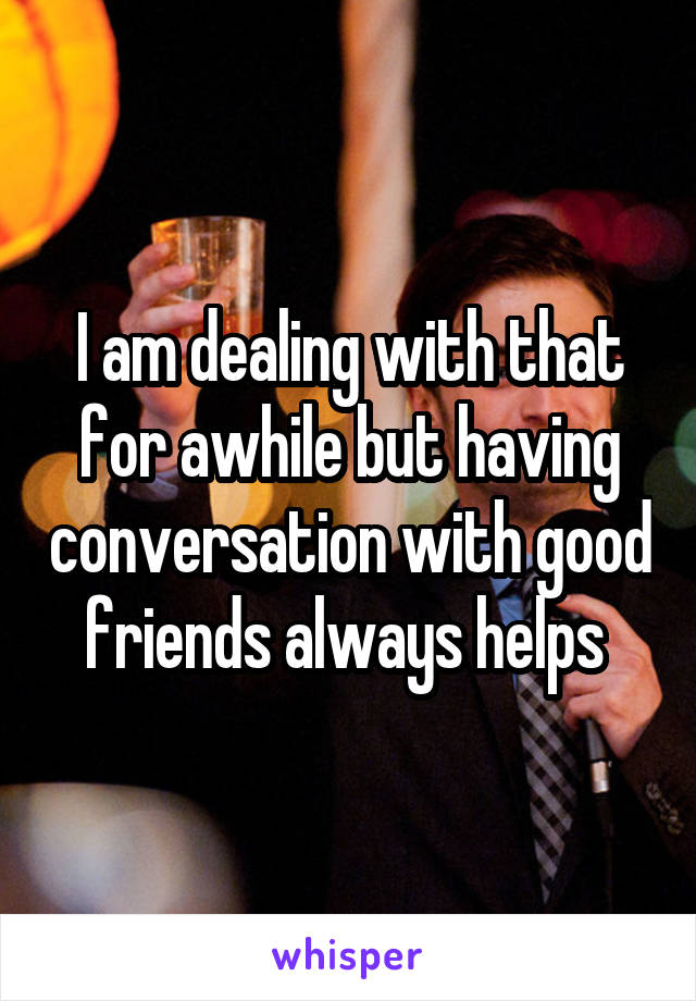 I am dealing with that for awhile but having conversation with good friends always helps 