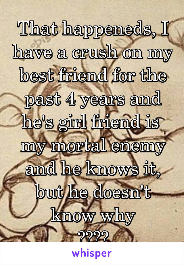 That happeneds, I have a crush on my best friend for the past 4 years and he's girl friend is 
my mortal enemy and he knows it, but he doesn't know why
😭😭😭😭