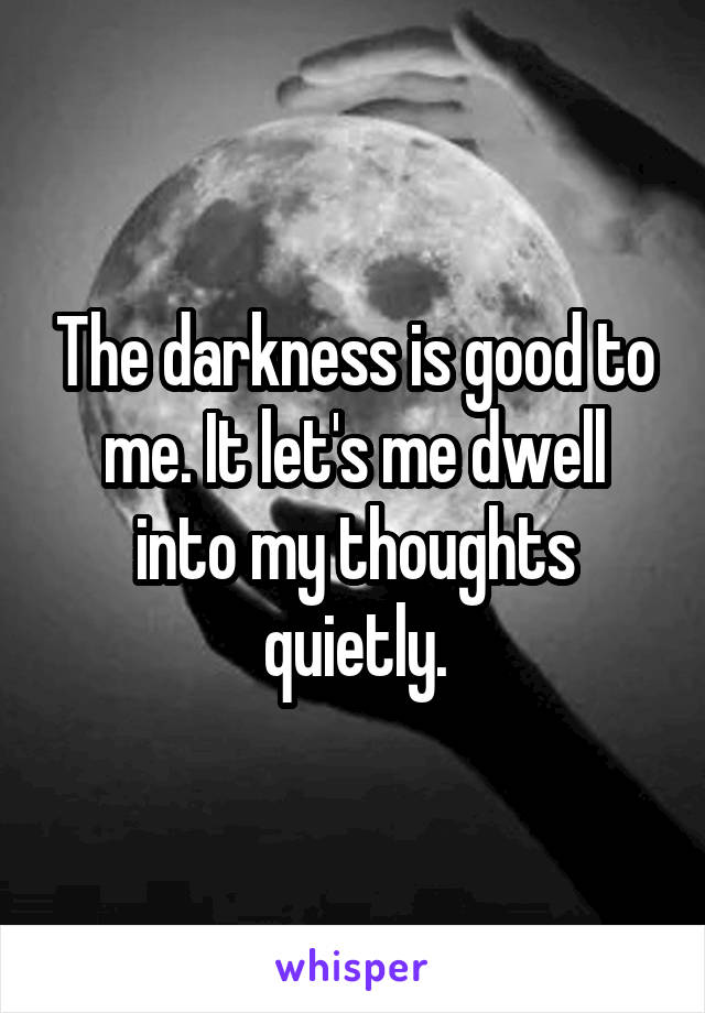 The darkness is good to me. It let's me dwell into my thoughts quietly.