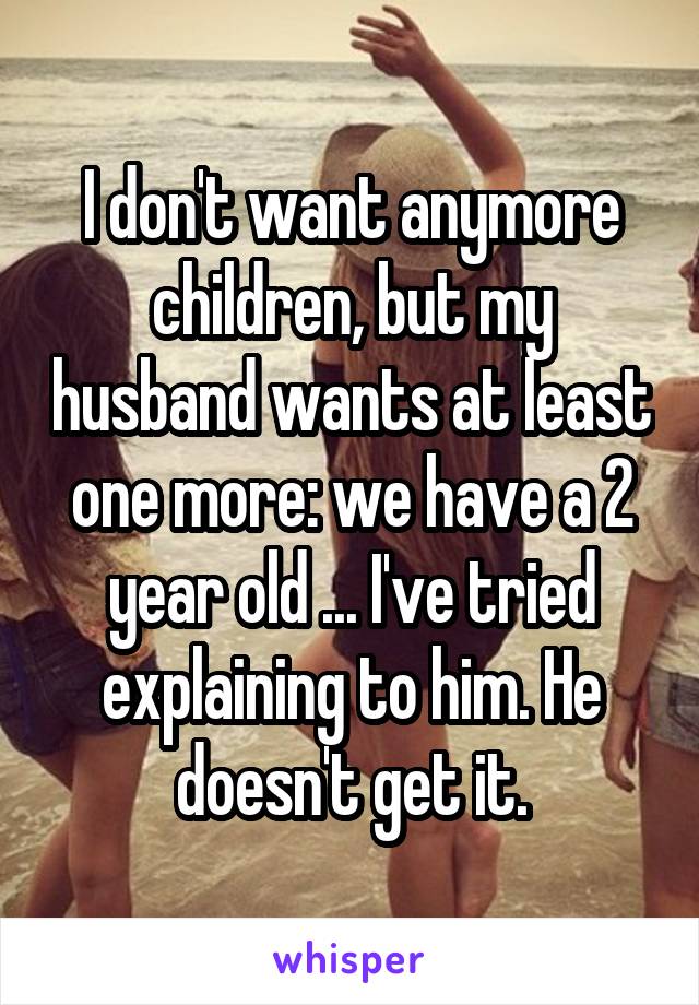 I don't want anymore children, but my husband wants at least one more: we have a 2 year old ... I've tried explaining to him. He doesn't get it.