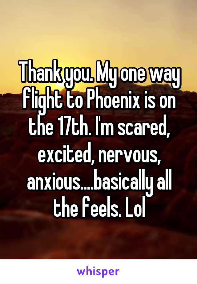 Thank you. My one way flight to Phoenix is on the 17th. I'm scared, excited, nervous, anxious....basically all the feels. Lol