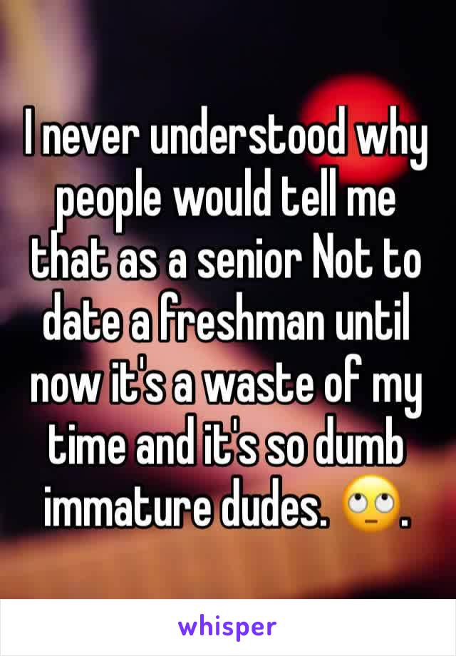 I never understood why people would tell me that as a senior Not to date a freshman until now it's a waste of my time and it's so dumb immature dudes. 🙄. 