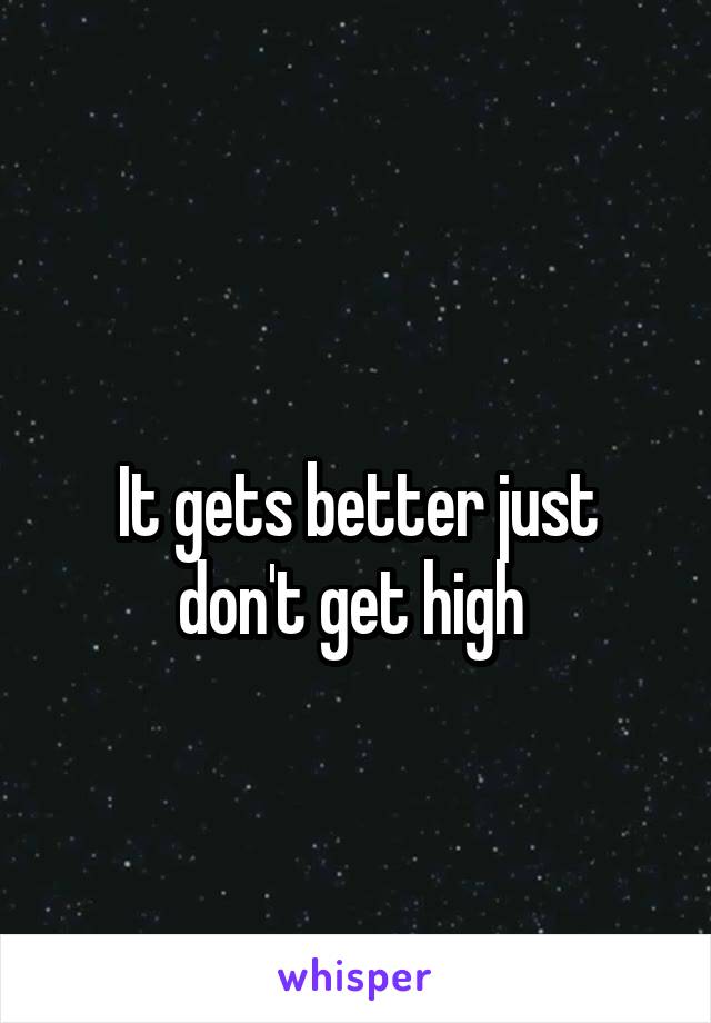 
It gets better just don't get high 