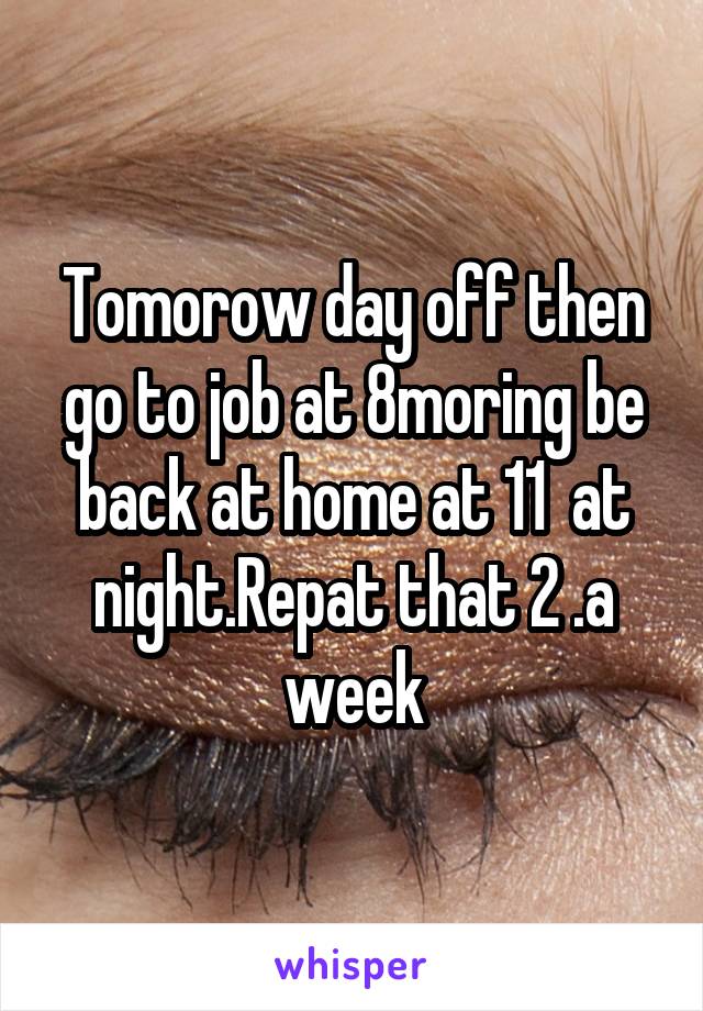 Tomorow day off then go to job at 8moring be back at home at 11  at night.Repat that 2 .a week