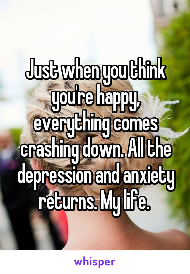 Just when you think you're happy, everything comes crashing down. All the depression and anxiety returns. My life. 