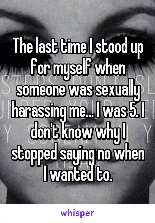 The last time I stood up for myself when someone was sexually harassing me... I was 5. I don't know why I stopped saying no when I wanted to.