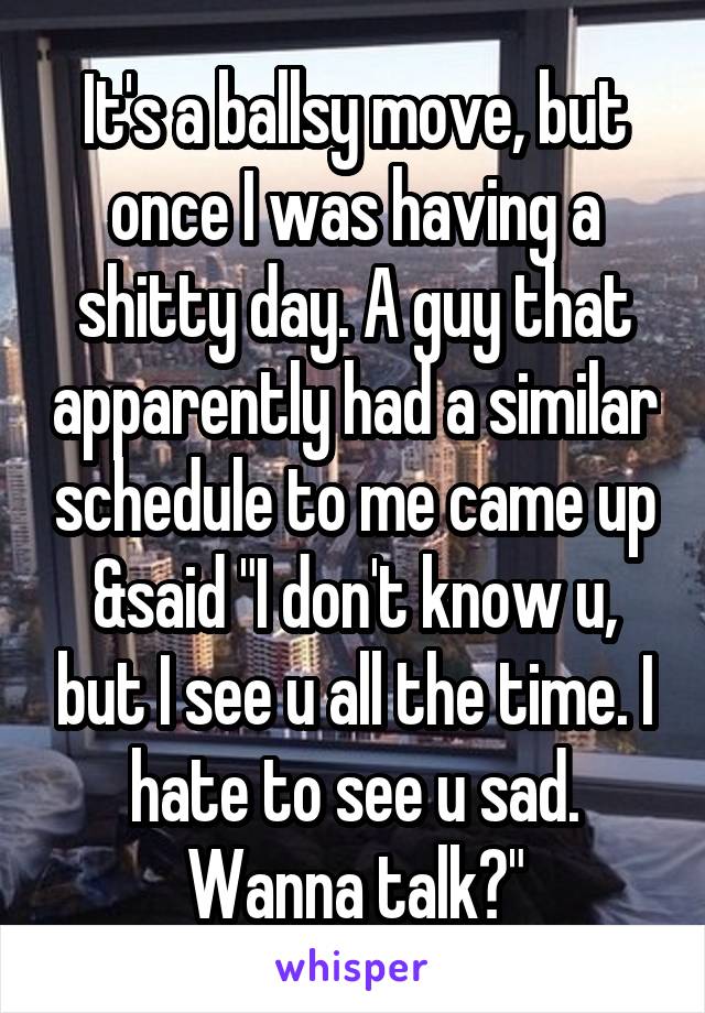 It's a ballsy move, but once I was having a shitty day. A guy that apparently had a similar schedule to me came up &said "I don't know u, but I see u all the time. I hate to see u sad. Wanna talk?"