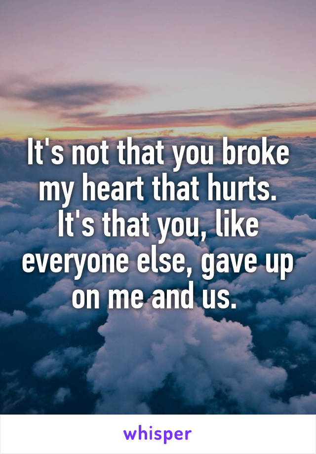 It's not that you broke my heart that hurts. It's that you, like everyone else, gave up on me and us. 