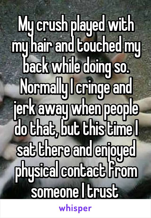 My crush played with my hair and touched my back while doing so. Normally I cringe and jerk away when people do that, but this time I sat there and enjoyed physical contact from someone I trust 