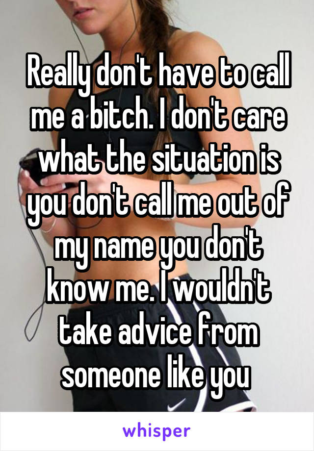 Really don't have to call me a bitch. I don't care what the situation is you don't call me out of my name you don't know me. I wouldn't take advice from someone like you 