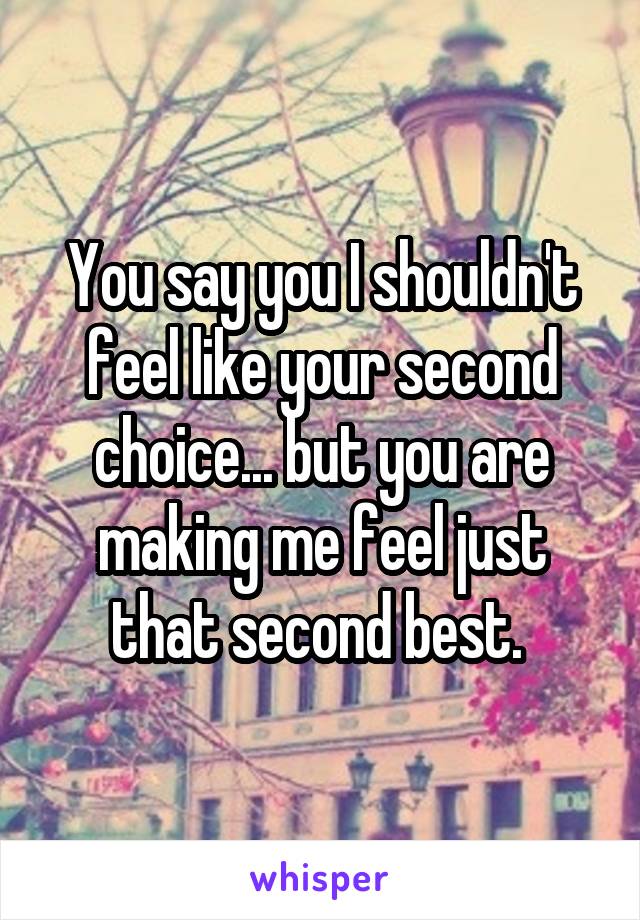 You say you I shouldn't feel like your second choice... but you are making me feel just that second best. 