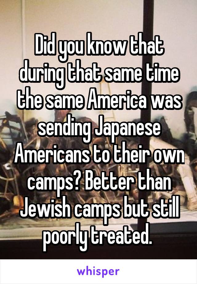 Did you know that during that same time the same America was sending Japanese Americans to their own camps? Better than Jewish camps but still poorly treated. 