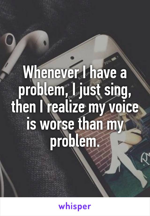 Whenever I have a problem, I just sing, then I realize my voice is worse than my problem.