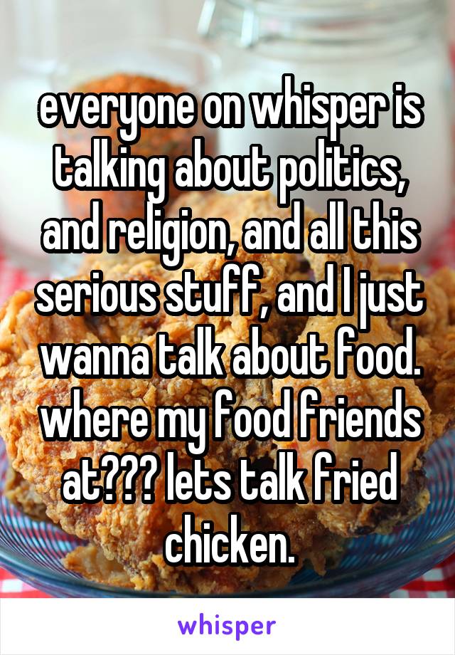 everyone on whisper is talking about politics, and religion, and all this serious stuff, and I just wanna talk about food. where my food friends at??? lets talk fried chicken.