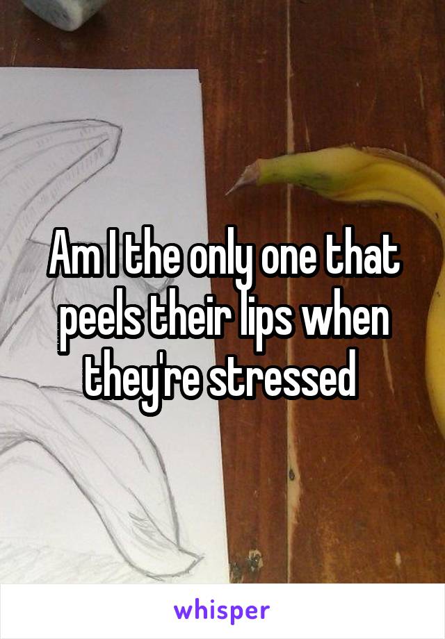 Am I the only one that peels their lips when they're stressed 