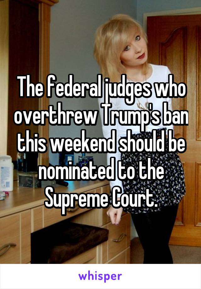 The federal judges who overthrew Trump's ban this weekend should be nominated to the Supreme Court.