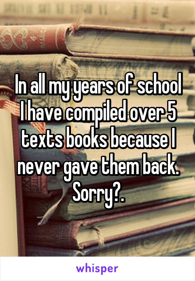 In all my years of school I have compiled over 5 texts books because I never gave them back. Sorry?.