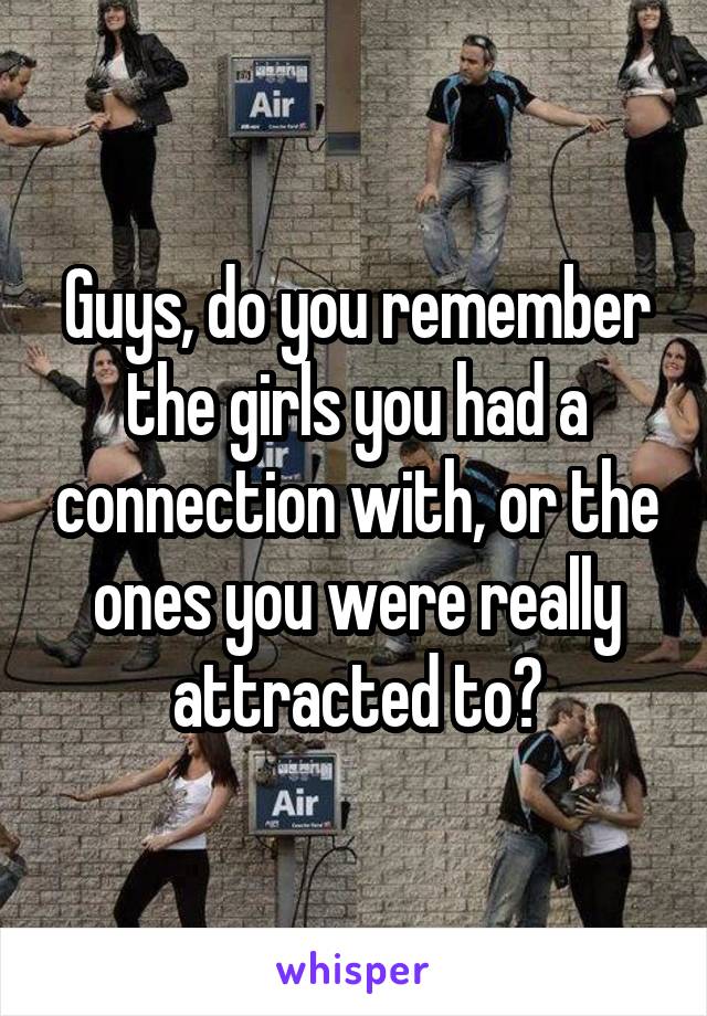 Guys, do you remember the girls you had a connection with, or the ones you were really attracted to?