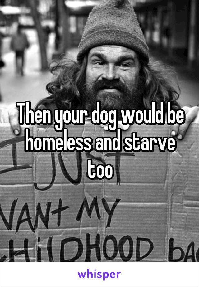 Then your dog would be homeless and starve too