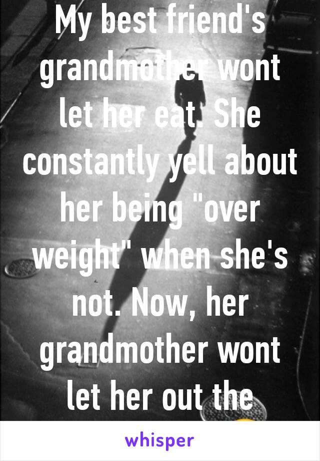 My best friend's grandmother wont let her eat. She constantly yell about her being "over weight" when she's not. Now, her grandmother wont let her out the house. Help?😢