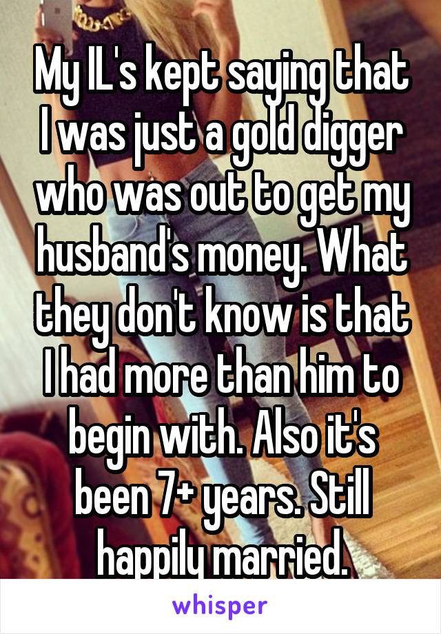 My IL's kept saying that I was just a gold digger who was out to get my husband's money. What they don't know is that I had more than him to begin with. Also it's been 7+ years. Still happily married.