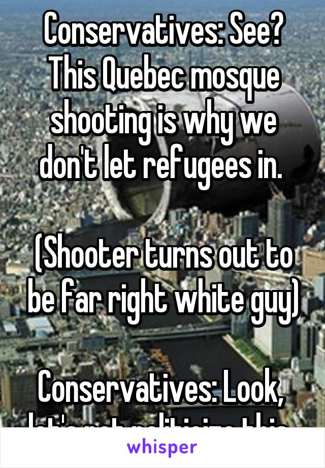 Conservatives: See? This Quebec mosque shooting is why we don't let refugees in. 

(Shooter turns out to be far right white guy)

Conservatives: Look,  let's not politicize this. 