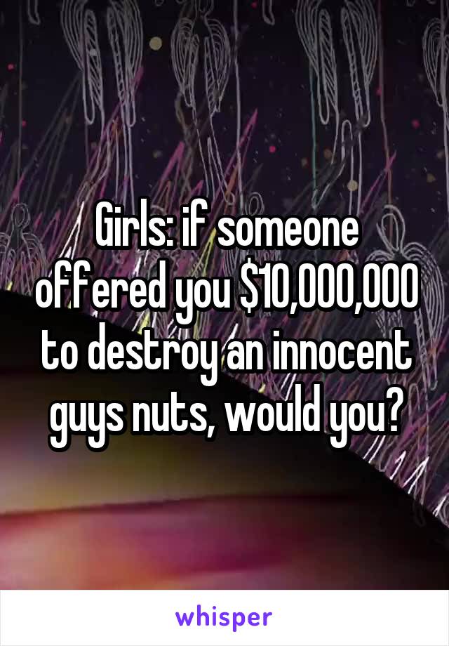 Girls: if someone offered you $10,000,000 to destroy an innocent guys nuts, would you?