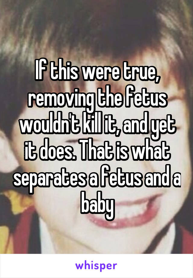 If this were true, removing the fetus wouldn't kill it, and yet it does. That is what separates a fetus and a baby