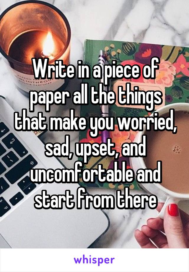 Write in a piece of paper all the things that make you worried, sad, upset, and uncomfortable and start from there