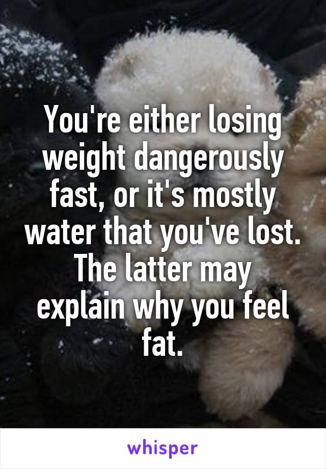 You're either losing weight dangerously fast, or it's mostly water that you've lost.
The latter may explain why you feel fat.